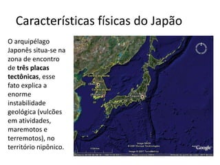 Características físicas do Japão
O arquipélago
Japonês situa-se na
zona de encontro
de três placas
tectônicas, esse
fato explica a
enorme
instabilidade
geológica (vulcões
em atividades,
maremotos e
terremotos), no
território nipônico.
 