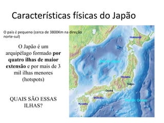 Características físicas do Japão
O Japão é um
arquipélago formado por
quatro ilhas de maior
extensão e por mais de 3
mil ilhas menores
(hotspots)
QUAIS SÃO ESSAS
ILHAS?
O país é pequeno (cerca de 3800Km na direção
norte-sul)
 