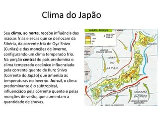Seu clima, ao norte, recebe influência das
massas frias e secas que se deslocam da
Sibéria, da corrente fria de Oya Shivo
(Curilas) e das monções de inverno,
configurando um clima temperado frio.
Na porção central do país predomina o
clima temperado oceânico influenciado
pela corrente quente de Kuro Shivo
(Corrente do Japão) que ameniza as
temperaturas no inverno. Ao sul, o clima
predominante é o subtropical,
influenciado pela corrente quente e pelas
monções de verão, que aumentam a
quantidade de chuvas.
Clima do Japão
 