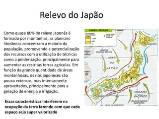 Como quase 80% do relevo japonês é
formado por montanhas, as planícies
litorâneas concentram a maioria da
população, promovendo a potencialização
dos recursos com a utilização de técnicas
como a polderização, principalmente para
aumentar as restritas terras agrícolas. Em
função da grande quantidade de áreas
montanhosas, os rios japoneses são
pouco extensos, mas intensamente
aproveitados, principalmente para a
geração de energia e irrigação.
Relevo do Japão
Essas características interferem na
ocupação da terra fazendo com que cada
espaço seja super valorizado
 