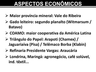 ASPECTOS ECONÔMICOS
 Maior província mineral: Vale do Ribeira
 Gado leiteiro: segundo planalto (Witmarsum /
Batavo)
 COAMO: maior cooperativa da América Latina
 Triângulo do Papel: Arapoti (Chamex) /
Jaguariaíva (Pisa) / Telêmaco Borba (Klabin)
 Refinaria Presidente Vargas: Araucária
 Londrina, Maringá: agronegócio, café solúvel,
ind. têxtil...
 