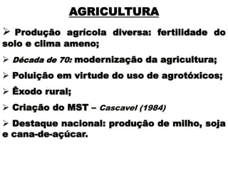 AGRICULTURA
 Produção agrícola diversa: fertilidade do
solo e clima ameno;
 Década de 70: modernização da agricultura;
 Poluição em virtude do uso de agrotóxicos;
 Êxodo rural;
 Criação do MST – Cascavel (1984)
 Destaque nacional: produção de milho, soja
e cana-de-açúcar.
 