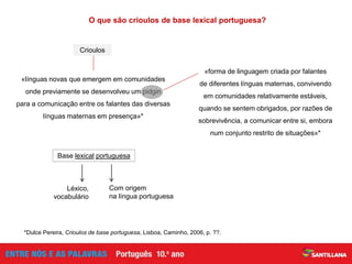 Léxico,
vocabulário
O que são crioulos de base lexical portuguesa?
Base lexical portuguesa
Com origem
na língua portuguesa
«línguas novas que emergem em comunidades
onde previamente se desenvolveu um pidgin
para a comunicação entre os falantes das diversas
línguas maternas em presença»*
«forma de linguagem criada por falantes
de diferentes línguas maternas, convivendo
em comunidades relativamente estáveis,
quando se sentem obrigados, por razões de
sobrevivência, a comunicar entre si, embora
num conjunto restrito de situações»*
*Dulce Pereira, Crioulos de base portuguesa, Lisboa, Caminho, 2006, p. ??.
Crioulos
 
