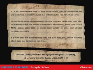 «... e esta particularidade ou se faz entre ofícios e tratos, como os cavaleiros que têm
uns vocábulos e os lavradores outros, e os cortesãos outros e os mercadores outros.
Ou também se faz entre terras esta particularidade, porque os da Beira têm umas falas,
os do Alentejo outras e os homens da Estremadura são diferentes dos de Entre Douro e
Minho, porque, assim como os tempos assim também as terras criam diversas
condições e conceitos.
E o velho, como tem o entender mais firme, com o que mais sabe, também suas falas
são de peso, e as do mancebo, mais leves.»
Fernão de Oliveira, Gramática da Linguagem Portuguesa (1975[1536]),
ed. M.ª Leonor Carvalhão Buescu, Lisboa, INCM, p. 98
 