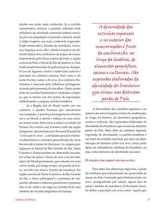 pixaba seu prato mais conhecido. Já a cozinha
   característica mineira e paulista sofreram forte                   A diversidade das
   influência da atividade comercial interna exerci-                 cozinhas regionais
   da por sua população no período colonial, sendo
   o feijão-tropeiro sua mais conhecida expressão.                    e no interior das
   Feijão misturado a farinha de mandioca, torres-                  macrorregiões é fruto
   mo, lingüiça, ovos, alho, cebola e tempero era ali-
   mento básico dos condutores de tropas de mulas,                   da combinação, ao
   responsáveis pelo fluxo comercial entre a região                 longo da história, de
   central do País, o litoral do Rio de Janeiro, e o Sul,
   tradicional fornecedor de gado em pé ou charque.                elementos geográficos,
   O uso de legumes, frutos e tubérculos nativos é
                                                                  sociais e culturais. São
   marcante na culinária mineira, bem como o da
   carne bovina, suína e de aves. Já a culinária flu-             expressões elaboradas da
   minense é marcada pela influência portuguesa,
                                                                 identidade dos brasileiros
   acusada pela presença do bacalhau. Outro ponto
   forte da cozinha fluminense é a feijoada comple-              que vivem nas distintas
   ta, que se tornou um dos pratos de exportação,
                                                                       partes do País.
   simbolizando a própria cozinha brasileira.
          Já a Região Sul do Brasil revela, em sua
   culinária, o quadro humano que caracterizou                     A diversidade das cozinhas regionais e no
   sua ocupação: a presença portuguesa no extremo           interior das macrorregiões é fruto da combinação,
   sul e no litoral, a alemã e italiana na área serra-      ao longo da história, de elementos geográficos,
   na centro-norte, bem como a eslava no estado do          sociais e culturais. São expressões elaboradas da
   Paraná. No extremo sul, fronteira norte da região        identidade dos brasileiros que vivem nas distintas
   pampeana, denominada por Fernand Braudel de              partes do País. Mais além da culinária regional,
   “civilização da carne”, a atividade pecuária extensi-    expressão da diversidade, a cozinha brasileira é
   va determinou o consumo generalizado da carne            um fator de unidade nacional, por meio da iden-
   bovina sob a forma de churrasco. As origens por-         tificação do binômio feijão com arroz como prato
   tuguesas no litoral do Rio Grande do Sul, Santa          típico de subsistência cotidiana do brasileiro, ou
   Catarina e Paraná podem ser detectadas nos pra-          seja, como elemento de identidade nacional.
   tos a base de peixe e frutos do mar e no barreado,
   típico do litoral paranaense, que consiste em uma        O feijão com arroz do dia-a-dia.
   carne cozida, por longo tempo, em panela de bar-
   ro, servida com arroz e farinha de mandioca. Na                 Para além das diferenças regionais, o prato
   região serrana de Santa Catarina e do Rio Grande         do cotidiano que está presente em quase todas as
   do Sul, o clima subtropical e a presença de imi-         mesas do País é formado pelo binômio feijão com
   grantes alemães e italianos garantiram a presença        arroz, acompanhado por salada, algum tipo de
   não só do vinho e do trigo na cozinha local, mas         carne e farinha de mandioca. O dicionário Auré-
   também de receitas originárias da Europa.                lio define o par feijão-com-arroz como “aquilo que


Sabores do Brasil                                                                                                65
 