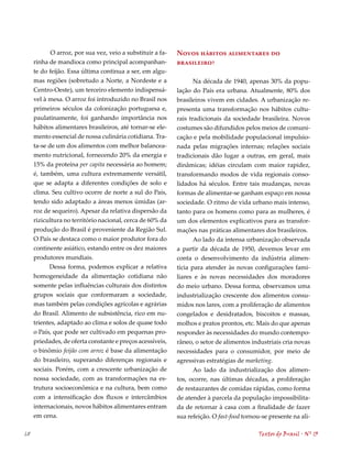 O arroz, por sua vez, veio a substituir a fa-   Novos hábitos alimentares do
     rinha de mandioca como principal acompanhan-           brasileiro?
     te do feijão. Essa última continua a ser, em algu-
     mas regiões (sobretudo a Norte, a Nordeste e a               Na década de 1940, apenas 30% da popu-
     Centro-Oeste), um terceiro elemento indispensá-        lação do País era urbana. Atualmente, 80% dos
     vel à mesa. O arroz foi introduzido no Brasil nos      brasileiros vivem em cidades. A urbanização re-
     primeiros séculos da colonização portuguesa e,         presenta uma transformação nos hábitos cultu-
     paulatinamente, foi ganhando importância nos           rais tradicionais da sociedade brasileira. Novos
     hábitos alimentares brasileiros, até tornar-se ele-    costumes são difundidos pelos meios de comuni-
     mento essencial de nossa culinária cotidiana. Tra-     cação e pela mobilidade populacional impulsio-
     ta-se de um dos alimentos com melhor balancea-         nada pelas migrações internas; relações sociais
     mento nutricional, fornecendo 20% da energia e         tradicionais dão lugar a outras, em geral, mais
     15% da proteína per capita necessária ao homem;        dinâmicas; idéias circulam com maior rapidez,
     é, também, uma cultura extremamente versátil,          transformando modos de vida regionais conso-
     que se adapta a diferentes condições de solo e         lidados há séculos. Entre tais mudanças, novas
     clima. Seu cultivo ocorre de norte a sul do País,      formas de alimentar-se ganham espaço em nossa
     tendo sido adaptado a áreas menos úmidas (ar-          sociedade. O ritmo de vida urbano mais intenso,
     roz de sequeiro). Apesar da relativa dispersão da      tanto para os homens como para as mulheres, é
     rizicultura no território nacional, cerca de 60% da    um dos elementos explicativos para as transfor-
     produção do Brasil é proveniente da Região Sul.        mações nas práticas alimentares dos brasileiros.
     O País se destaca como o maior produtor fora do               Ao lado da intensa urbanização observada
     continente asiático, estando entre os dez maiores      a partir da década de 1950, devemos levar em
     produtores mundiais.                                   conta o desenvolvimento da indústria alimen-
           Dessa forma, podemos explicar a relativa         tícia para atender às novas configurações fami-
     homogeneidade da alimentação cotidiana não             liares e às novas necessidades dos moradores
     somente pelas influências culturais dos distintos      do meio urbano. Dessa forma, observamos uma
     grupos sociais que conformaram a sociedade,            industrialização crescente dos alimentos consu-
     mas também pelas condições agrícolas e agrárias        midos nos lares, com a proliferação de alimentos
     do Brasil. Alimento de subsistência, rico em nu-       congelados e desidratados, biscoitos e massas,
     trientes, adaptado ao clima e solos de quase todo      molhos e pratos prontos, etc. Mais do que apenas
     o País, que pode ser cultivado em pequenas pro-        responder às necessidades do mundo contempo-
     priedades, de oferta constante e preços acessíveis,    râneo, o setor de alimentos industriais cria novas
     o binômio feijão com arroz é base da alimentação       necessidades para o consumidor, por meio de
     do brasileiro, superando diferenças regionais e        agressivas estratégias de marketing.
     sociais. Porém, com a crescente urbanização de                Ao lado da industrialização dos alimen-
     nossa sociedade, com as transformações na es-          tos, ocorre, nas últimas décadas, a proliferação
     trutura socioeconômica e na cultura, bem como          de restaurantes de comidas rápidas, como forma
     com a intensificação dos fluxos e intercâmbios         de atender à parcela da população impossibilita-
     internacionais, novos hábitos alimentares entram       da de retornar à casa com a finalidade de fazer
     em cena.                                               sua refeição. O fast-food tornou-se presente na ali-

68                                                                                         Textos do Brasil . Nº 13
 