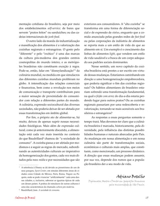 mentação cotidiana do brasileiro, seja por meio                       exteriores aos consumidores. A “alta cozinha” se
   dos estabelecimentos self-service; de bares que                       transforma em uma forma de diferenciação so-
   servem “pratos feitos” ou sanduíches; ou das ca-                      cial e de expressão de status, enquanto que a co-
   deias internacionais de junk-food.                                    mida anunciada pelas grandes redes de fast-food
          O outro lado da moeda da industrialização                      ou pelas corporações da indústria de alimentos
   e massificação dos alimentos é a valorização das                      se reporta mais a um estilo de vida do que ao
   cozinhas regionais e estrangeiras. O gosto pelo                       alimento em si. Um exemplo é o crescimento das
   “diferente” e pelo “exótico” é uma das marcas                         linhas de alimentos light, que vendem um estilo
   da cultura pós-moderna dos grandes centros                            de vida saudável e a busca de um corpo adequa-
   cosmopolitas do mundo inteiro, e as metrópo-                          do aos padrões sociais dominantes.
   les brasileiras não constituem exceção à regra.                              Nesse sentido, um novo capítulo da cozi-
   Pode-se, então, falar em “disneylandização”3 da                       nha brasileira está prestes a ser escrito em virtu-
   culinária mundial, na medida em que simulacros                        de dessas mudanças. Estaríamos caminhando em
   das diferentes cozinhas mundiais proliferam no                        direção a uma homogeneização empobrecedora,
   globo. A intensificação das relações comerciais                       que poderia significar o fim das cozinhas regio-
   e financeiras, bem como a revolução nos meios                         nais? Os hábitos alimentares do brasileiro esta-
   de comunicação e transporte contribuíram para                         riam sofrendo uma transformação fundamental,
   a maior sensação de proximidade do consumi-                           na qual o feijão com arroz do dia-a-dia estaria per-
   dor com relação a diferentes partes do mundo.                         dendo lugar para outros pratos? Ou as cozinhas
   A culinária, expressão sociocultural das diversas                     regionais passariam por uma redescoberta e re-
   sociedades, não poderia deixar de ser afetada por                     valorização, tornando-se mais acessíveis aos bra-
   essas transformações em âmbito global.                                sileiros e estrangeiros?
          Por fim, o próprio ato de alimentar-se, há                            As respostas a essas perguntas somente o
   muito, deixou de apenas suprir nossas necessi-                        tempo trará. Mas devemos ter claro que a culiná-
   dades fisiológicas. Mais além de expressão cul-                       ria brasileira é marcada, historicamente, pela di-
   tural, como já anteriormente discutido, a alimen-                     versidade, pela influência das distintas possibi-
   tação está cada vez mais inserida no contexto                         lidades humanas e naturais abarcadas pelo País.
   do que Baudrillard chamou de “a sociedade de                         As mudanças em nossa alimentação e em nossa
   consumo”. A cozinha passa a ser afetada por mo-                       culinária são parte de transformações sociais,
   dismos e a seguir as regras do mercado, subordi-                      econômicas e culturais mais amplas, que consti-
   nando as autenticidades culturais ao imperativo                       tuem, como mencionado, um processo dinâmico.
   da homogeneização dos gostos, cada vez mais di-                       A direção que essas mudanças podem assumir,
   tados pela mass mídia e por necessidades que são                      por sua vez, depende dos rumos que a popula-
                                                                         ção brasileira der a seu modo de vida.
   3
       A referência à Disney se dá devido ao pioneirismo de um de
       seus parques, Epcot Center, em simular diferentes áreas de ci-
       dades como Cidade do México, Paris, Roma, Tóquio ou Pe-
       quim, onde se pode vivenciar “artificialmente” cada uma des-                                 Adriano Botelho
       sas cidades, e, inclusive, saborear as iguarias típicas de cada      Diplomata; Mestre e Doutor em Geografia Humana
       um desses países. A prática do simulacro de outras culturas é                         pela Universidade de São Paulo.
       uma das características da chamada cultura pós-moderna.
   
       Baudrillard, Jean. A sociedade de consumo.


Sabores do Brasil                                                                                                               69
 