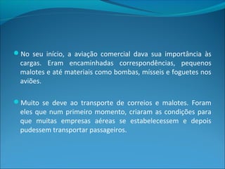 No seu início, a aviação comercial dava sua importância às
cargas. Eram encaminhadas correspondências, pequenos
malotes e até materiais como bombas, mísseis e foguetes nos
aviões.
Muito se deve ao transporte de correios e malotes. Foram
eles que num primeiro momento, criaram as condições para
que muitas empresas aéreas se estabelecessem e depois
pudessem transportar passageiros.
 