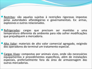 Restritas: são aquelas sujeitas à restrições rigorosas impostas
pelas autoridades alfandegárias e governamentais. Ex: armas,
explosivos e outros relacionados.
Refrigeradas: cargas que precisam ser mantidas a uma
temperatura diferente da ambiente para não sofrer modificações
que prejudiquem a mercadoria.
Alto Valor: materiais de alto valor comercial agregado, exigindo
dos operadores do terminal um tratamento especial.
Cargas Vivas: compostas por animais vivos, onde são necessários
equipamentos e procedimentos específicos, além de instalações
especiais, preferivelmente fora da área de armazenagem das
outras mercadorias.
 