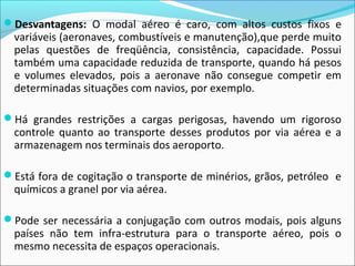 Desvantagens: O modal aéreo é caro, com altos custos fixos e
variáveis (aeronaves, combustíveis e manutenção),que perde muito
pelas questões de freqüência, consistência, capacidade. Possui
também uma capacidade reduzida de transporte, quando há pesos
e volumes elevados, pois a aeronave não consegue competir em
determinadas situações com navios, por exemplo.
Há grandes restrições a cargas perigosas, havendo um rigoroso
controle quanto ao transporte desses produtos por via aérea e a
armazenagem nos terminais dos aeroporto.
Está fora de cogitação o transporte de minérios, grãos, petróleo e
químicos a granel por via aérea.
Pode ser necessária a conjugação com outros modais, pois alguns
países não tem infra-estrutura para o transporte aéreo, pois o
mesmo necessita de espaços operacionais.
 