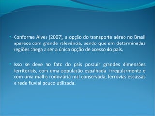 • Conforme Alves (2007), a opção do transporte aéreo no Brasil
aparece com grande relevância, sendo que em determinadas
regiões chega a ser a única opção de acesso do país.
• Isso se deve ao fato do país possuir grandes dimensões
territoriais, com uma população espalhada irregularmente e
com uma malha rodoviária mal conservada, ferrovias escassas
e rede fluvial pouco utilizada.
 