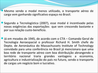 Mesmo sendo o modal menos utilizado, o transporte aéreo de
carga vem ganhando significativo espaço no Brasil.
Segundo a Tecnologística (2007), esse modal é incentivado pelas
novas exigências das exportações que vem crescendo bastante e
por sua relação custo-benefício.
Já em meados de 1945, de acordo com o CTA – Comando Geral de
Tecnologia Aeroespacial o professor Richard H. Smith chefe do
Depto. de Aeronáutica do Massachussets Institute of Technology
convidado para uma conferência no Brasil já mencionara que uma
boa rede de transporte aéreo com boa distribuição abrangendo o
território nacional traria grandes vantagens a economia,
agricultura e industrialização do país no futuro, sendo o transporte
de cargas um negócio bom e lucrativo.
 