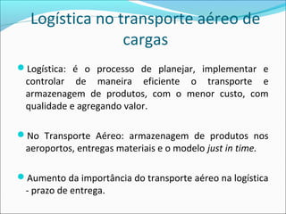 Logística no transporte aéreo de
cargas
Logística: é o processo de planejar, implementar e
controlar de maneira eficiente o transporte e
armazenagem de produtos, com o menor custo, com
qualidade e agregando valor.
No Transporte Aéreo: armazenagem de produtos nos
aeroportos, entregas materiais e o modelo just in time.
Aumento da importância do transporte aéreo na logística
- prazo de entrega.
 