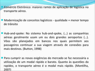 Comércio Eletrônico: maiores ramos de aplicação de logística no
transporte aéreo.
Modernização de conceitos logísticos - qualidade + menor tempo
de trânsito
Hub-and-spoke: No sistema hub-and-spoke, (…) as companhias
aéreas geralmente usam um ou dois grandes aeroportos (…).
Vôos são planejados em bancos nos quais permitem aos
passageiros continuar a sua viagem através de conexões para
mais destinos. (Button, 1998)
Para cumprir as novas exigências do mercado se faz necessária a
utilização de um modal rápido e barato. Quanto às questões da
rapidez, o transporte aéreo é o modal mais rápido. (Montilha,
2007)
 