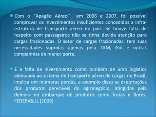 Com o “Apagão Aéreo” em 2006 e 2007, foi possível
comprovar os investimentos insuficientes concedidos a infra-
estrutura de transporte aéreo no país. Se houve falta de
respeito com passageiros não se tinha devida atenção para
cargas fracionadas. O setor de cargas fracionadas, tem suas
necessidades supridas apenas pela TAM, Gol e outras
companhias de menor porte.
E a falta de investimento como também de uma logística
adequada ao sistema de transporte aéreo de cargas no Brasil,
implica em inúmeras perdas, a exemplo disso as exportações
dos produtos perecíveis do agronegócio, atingidas pela
demora no embarque de produtos como frutas e flores.
FEDERASUL (2006)
 