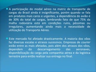 A participação do modal aéreo na matriz de transporte de
cargas do Brasil ainda é insignificante, porém quando se fala
em produtos mais caros e urgentes, a dependência do avião é
de 30% do total de cargas, lembrando fato de que 75% da
malha rodoviária está em condições ruins, péssimas ou
irregulares, aumentando ainda mais a necessidade de
utilização do Transporte Aéreo.
Este mercado foi afetado drasticamente. A maioria dos vôos
faz diversas escalas e atrasos sucessivos. Empresas de courier
estão entre as mais afetadas, pois além dos atrasos dos vôos,
dependem do descarregamento das aeronaves,
disponibilização da carga pela companhia aérea e da logística
terrestre para então realizar sua entrega no final.
 