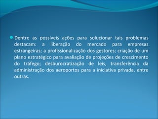 Dentre as possíveis ações para solucionar tais problemas
destacam: a liberação do mercado para empresas
estrangeiras; a profissionalização dos gestores; criação de um
plano estratégico para avaliação de projeções de crescimento
do tráfego; desburocratização de leis, transferência da
administração dos aeroportos para a iniciativa privada, entre
outras.
 