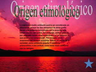 La expresión medio ambiente podría ser considerada un
pleonasmo porque los dos elementos de dicha grafía
tienen una acepción coincidente con la acepción que
tienen cuando van juntos. Sin embargo, ambas palabras
por separado tienen otras acepciones y es el contexto el
que permite su comprensión. Por ejemplo, otras
acepciones del término ambiente indican un sector de la
sociedad, como ambiente popular o ambiente
aristocrático; o una actitud, como tener buen ambiente
con los amigos.
 