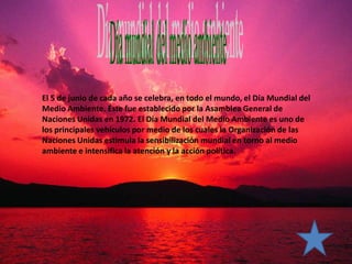 El 5 de junio de cada año se celebra, en todo el mundo, el Día Mundial del
Medio Ambiente. Éste fue establecido por la Asamblea General de
Naciones Unidas en 1972. El Día Mundial del Medio Ambiente es uno de
los principales vehículos por medio de los cuales la Organización de las
Naciones Unidas estimula la sensibilización mundial en torno al medio
ambiente e intensifica la atención y la acción política.
 