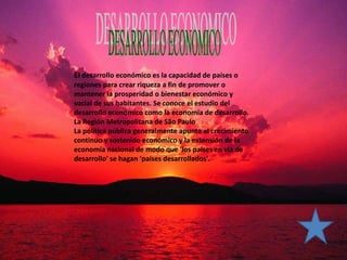 El desarrollo económico es la capacidad de países o
regiones para crear riqueza a fin de promover o
mantener la prosperidad o bienestar económico y
social de sus habitantes. Se conoce el estudio del
desarrollo económico como la economía de desarrollo.
La Región Metropolitana de São Paulo
La política pública generalmente apunta al crecimiento
continuo y sostenido económico y la extensión de la
economía nacional de modo que 'los países en vía de
desarrollo' se hagan 'países desarrollados'.
 