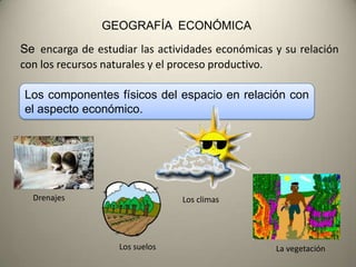 GEOGRAFÍA ECONÓMICA
Se encarga de estudiar las actividades económicas y su relación
con los recursos naturales y el proceso productivo.

Los componentes físicos del espacio en relación con
el aspecto económico.




  Drenajes                      Los climas




                   Los suelos                     La vegetación
 