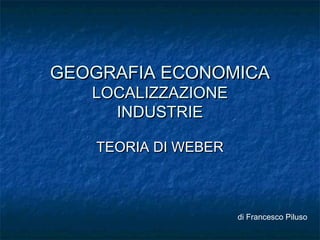 GEOGRAFIA ECONOMICA
   LOCALIZZAZIONE
     INDUSTRIE

   TEORIA DI WEBER



                     di Francesco Piluso
 