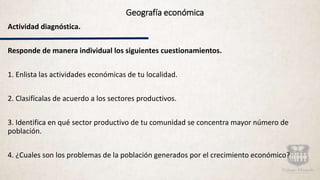 Geografía económica
Actividad diagnóstica.
Responde de manera individual los siguientes cuestionamientos.
1. Enlista las actividades económicas de tu localidad.
2. Clasifícalas de acuerdo a los sectores productivos.
3. Identifica en qué sector productivo de tu comunidad se concentra mayor número de
población.
4. ¿Cuales son los problemas de la población generados por el crecimiento económico?
 