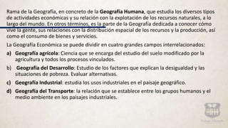 Rama de la Geografía, en concreto de la Geografía Humana, que estudia los diversos tipos
de actividades económicas y su relación con la explotación de los recursos naturales, a lo
largo del mundo. En otros términos, es la parte de la Geografía dedicada a conocer cómo
vive la gente, sus relaciones con la distribución espacial de los recursos y la producción, así
como el consumo de bienes y servicios.
La Geografía Económica se puede dividir en cuatro grandes campos interrelacionados:
a) Geografía agrícola: Ciencia que se encarga del estudio del suelo modificado por la
agricultura y todos los procesos vinculados.
b) Geografía del Desarrollo: Estudio de los factores que explican la desigualdad y las
situaciones de pobreza. Evaluar alternativas.
c) Geografía Industrial: estudia los usos industriales en el paisaje geográfico.
d) Geografía del Transporte: la relación que se establece entre los grupos humanos y el
medio ambiente en los paisajes industriales.
 