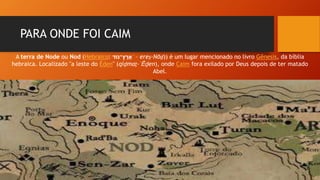 PARA ONDE FOI CAIM
A terra de Node ou Nod (Hebraico: ‫ץ־נֹוד‬ ֶ
‫ר‬ ֶ‫א‬ –
ʾ ereṣ-Nōḏ)) é um lugar mencionado no livro Gênesis, da bíblia
hebraica. Localizado "a leste do Éden" (qiḏmaṯ-ʿḖḏen), onde Caim fora exilado por Deus depois de ter matado
Abel.
 