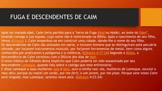 FUGA E DESCENDENTES DE CAIM
Após ter matado Abel, Caim teria partido para a "terra da Fuga (Nod ou Node), ao leste do Éden",
levando consigo a sua esposa, cujo nome não é mencionado na Bíblia. Após o nascimento de seu filho,
Henoc (Enoque ), Caim empenhou-se em construir uma cidade, dando-lhe o nome do seu filho.
Os descendentes de Caim são alistados em parte, e incluem homens que se distinguiram pela pecuária
nômade, por tocarem instrumentos musicais, por forjarem ferramentas de metal, bem como alguns
conhecidos por praticarem a poligamia e a violência. (Gênesis 4:17-24) Segundo a Bíblia, a
descendência de Caim terminou com o Dilúvio dos dias de Noé.
O texto bíblico de Gênesis deixa implícito que Caim poderia ter sido assassinado por seu
descendente Lameque, quando fala sobre o castigo que este enfrentaria:
E disse Lameque a suas mulheres: Ada e Sela, ouvi a minha voz; vós, mulheres de Lameque, escutai o
meu dito: porque eu matei um varão, por me ferir, e um jovem, por me pisar. Porque sete vezes Caim
será vingado; mas Lameque, setenta vezes sete. (Gênesis 4:23-24)
 