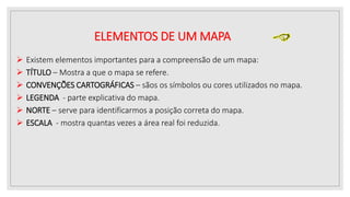 ELEMENTOS DE UM MAPA
 Existem elementos importantes para a compreensão de um mapa:
 TÍTULO – Mostra a que o mapa se refere.
 CONVENÇÕES CARTOGRÁFICAS – sãos os símbolos ou cores utilizados no mapa.
 LEGENDA - parte explicativa do mapa.
 NORTE – serve para identificarmos a posição correta do mapa.
 ESCALA - mostra quantas vezes a área real foi reduzida.
 