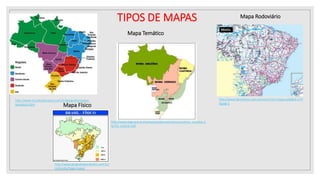 Mapa político
http://www.mundoeducacao.com.br/geografia/mapas-
tematicos.htm
Mapa Rodoviário
http://www.fatosifotos.com.br/novo/?ctt=mapas.php&id=170
&pag=2
Mapa Temático
http://www.ibge.gov.br/home/presidencia/noticias/noticia_visualiza.p
hp?id_noticia=169
Mapa Físico
http://www.geografiaparatodos.com.br/
index.php?pag=mapas
TIPOS DE MAPAS
 