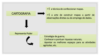 CARTOGRAFIA
É a técnica de confeccionar mapas.
É a arte de construir mapas a partir de
observações diretas ou do emprego de dados.
Representa Poder
 Estratégia de guerra;
 Conhecer e pontuar riquezas naturais;
 Apontar os melhores espaços para as atividades
agrícolas; etc.
 