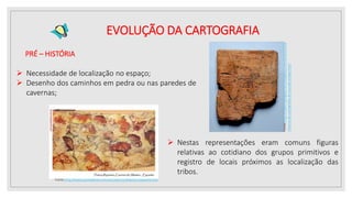PRÉ – HISTÓRIA
 Necessidade de localização no espaço;
 Desenho dos caminhos em pedra ou nas paredes de
cavernas;
Fonte:http://tabernadoguerreiro.blogspot.com.br/2011/10/
historia-da-cartografia-do-mundo-antigo.html
 Nestas representações eram comuns figuras
relativas ao cotidiano dos grupos primitivos e
registro de locais próximos as localização das
tribos.
Fonte:http://www.portaldarte.com.br/caverna-altamira-espanha.htm
EVOLUÇÃO DA CARTOGRAFIA
 