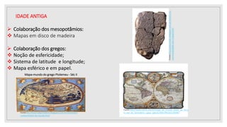 IDADE ANTIGA
 Colaboração dos mesopotâmios:
 Mapas em disco de madeira
 Colaboração dos gregos:
 Noção de esfericidade;
 Sistema de latitude e longitude;
 Mapa esférico e em papel.
Fonte:http://www.zazzle.com.br/mapa_do_mundo_duplo_do_secu
lo_xvii_do_hemisferio_capas_speck176937993355295987
Mapa-mundo do grego Ptolemeu - Séc II
Fonte:ttp://historia8penedono.blogspot.com.br/2010/10/o-
conhecimento-do-mundo.html
Fonte:http://alvorsilves.blogspot.com.br/2010/12/u
ma-humanidade-sem-mapas.html
 