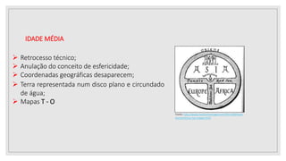 IDADE MÉDIA
 Retrocesso técnico;
 Anulação do conceito de esfericidade;
 Coordenadas geográficas desaparecem;
Fonte: http://www.momentumsaga.com/2011/08/visao-
eurocentrica-nos-mapas.html
 Terra representada num disco plano e circundado
de água;
 Mapas T - O
 