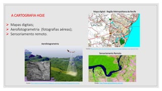 A CARTOGRAFIA HOJE
 Mapas digitais;
 Aerofotogrametria (fotografias aéreas);
 Sensoriamento remoto.
Mapa digital - Região Metropolitana de Recife
Fonte:http://www.idc.com.br/mapas-digitais/mapas-digitais-ruas-Recife.htm
Fonte: http://www.geoambiente.com.br/
Sensoriamento Remoto
Fonte:http://agrimensuraonline.blogspot.com.br/2009/04/fotogrametria.html
Aerofotogrametria
 