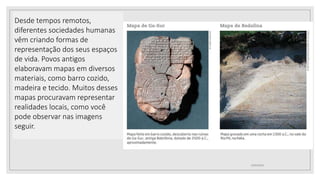 Desde tempos remotos,
diferentes sociedades humanas
vêm criando formas de
representação dos seus espaços
de vida. Povos antigos
elaboravam mapas em diversos
materiais, como barro cozido,
madeira e tecido. Muitos desses
mapas procuravam representar
realidades locais, como você
pode observar nas imagens
seguir.
02/03/2021
 