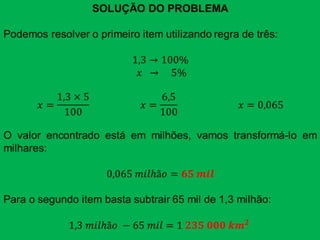 SOLUÇÃO DO PROBLEMAPodemos resolver o primeiro item utilizando regra de três:1,3->100% 𝑥  ->    5%𝑥=1,3×5100                     𝑥=6,5100                         𝑥=0,065O valor encontrado está em milhões, vamos transformá-lo em milhares:0,065 𝑚𝑖𝑙hã𝑜=𝟔𝟓 𝒎𝒊𝒍Para o segundo item basta subtrair 65 mil de 1,3 milhão:1,3 𝑚𝑖𝑙hã𝑜 −65 𝑚𝑖𝑙=1 𝟐𝟑𝟓 𝟎𝟎𝟎 𝒌𝒎𝟐  