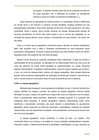 Anais do X Encontro de Geógrafos da América Latina – 20 a 26 de março de 2005 – Universidade de São Paulo


                         corriqueiro. O espírito científico deve formar-se enquanto se reforma.
                         Só pode aprender com a Natureza se purificar as substâncias
                         naturais e puser em ordem os fenômenos baralhados [...].

       Essa ausência da percepção de pertencimento e a insatisfação frente a indiferença
do mundo levou o ser humano a construir mundos paralelos. Espaços perfeitos em sua
representação matemática. Novo éden abstrato de leis frias, em tudo previsível e, em tudo,
controlável. Irreal e ilusório. Novo mundo reduzido em escala. Miniaturizado através de
técnicas geométricas. O mundo das cartas passa a ser o mundo dos geógrafos. E, na
condição de deuses desses novos mundos, o transportam em suas bolsas e, às vezes, em
seu bolso.

   Esse é o mundo que os geógrafos construíram para si através da ciência cartográfica.
Nele, eles apontam com o dedo e localizam precisamente as suas pequenas casas
quadradas e retangulares. Ensinam a todos as pessoas que elas também moram ali. Dentro
daquelas linhas. Na superfície de uma folha de papel.

   Nesse mundo racional as questões ontológicas foram subtraídas. A ação do homem é
representada de forma absoluta, na alteração de um determinado trecho de uma curva de
nível. No desenho de novas linhas paralelas ou perpendiculares, ou, ainda, formando
ângulos intermediários. O geógrafo contemporâneo, preso no próprio espaço que construiu,
e que, ao invés de espaço-prisão, chamou de espaço geográfico, deve almejar liberta-se
desses velhos sistemas interpretativos de inspiração iluminista que construiu, reencontrar-se
com o mundo empírico e reconstruir seus vínculos de pertinência com a natureza.

O Ser e o espaço geográfico

       Mediado pela linguagem, numa perspectiva ontológica do ser, o homem transforma o
espaço abstrato em espaço concreto. As origens do espaço geográfico derivam dessa
derivação na qual o sujeito cria topônimos e toponímias, para se relacionar com as coisas.
Para a compreensão deste processo, destina-se a análise espacial e a sucessão das
categorias ditas espaciais. A ciência geográfica moderna desenvolvida tendo como
referência o racionalismo iluminista, não pode abarcar a profundidade do pensamento
geográfico, tendo construído um discurso fracionado e heterogêneo, baseado em métodos
reducionistas, que não apresentam condições, nem perspectivas, de traduzirem-se por meio
de uma única linguagem.

       O espaço geográfico, assim concebido, é, antes de tudo, um modelo. Uma
construção teórica que avança e se adapta as novas condições paradigmáticas impostas.
Enquanto modelo, é relativamente flexível à abordagem metodológica, ou seja, responde na




                                                                                                 12543
 