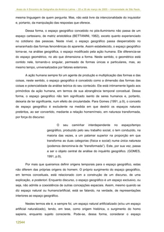 Anais do X Encontro de Geógrafos da América Latina – 20 a 26 de março de 2005 – Universidade de São Paulo


mesma linguagem de quem pergunta. Mas, não está livre da intencionalidade do inquisidor
e, portanto, da manipulação das respostas que oferece.

        Dessa forma, o espaço geográfico concebido no pós-Iluminismo não passa de um
espaço cartesiano, de matriz aristotélica (BETTANINI, 1982), exceto quanto experienciado
no cotidiano das pessoas. Neste nível, o espaço geográfico passa despercebido no
emaranhado das formas fenomênicas do aparente. Assim estabelecido, o espaço geográfico
torna-se, na análise geográfica, o espaço modificado pela ação humana. Ele diferencia-se
do espaço geométrico, no ato que dimensiona a forma. Neste sentido, o geométrico está
contido nele, tornando-o singular, permeado de formas únicas e particulares, mas, ao
mesmo tempo, universalizados por fatores exteriores.

        A ação humana sempre foi um agente de produção e multiplicação das formas e das
coisas, neste sentido, o espaço geográfico é concebido como a dimensão das formas das
coisas e potencialidade da análise teórica do seu conteúdo. Ele está intimamente ligado aos
primórdios da ação humana, em termos de sua abrangência temporal conceitual. Dessa
forma, o espaço geográfico não tem significado isento de seres humanos e, portanto,
deixaria de ter significante, num efeito de circularidade. Para Gomes (1991, p.9), o conceito
de espaço geográfico é excludente na medida em que destrói os espaços naturais
pretéritos, ao ser convertido, mediante a relação homem/meio, em natureza transformada,
por força do discurso:

                                  O    seu     caminhar      interdependente       no    espaço/tempo
                         geográfico, produzido pelo seu trabalho social, o tem conduzido, na
                         maioria das vezes, a um patamar superior na proporção em que
                         transforma as duas categorias (física e social) numa única natureza
                         (podemos denomina-la de “transformada”). Este, por sua vez, passa
                         a ser o objeto central de análise do inquérito geográfico. (GOMES,
                         1991, p.9),

        Por mais que queiramos definir origens temporais para o espaço geográfico, estas
não diferem das próprias origens do homem. O próprio surgimento do espaço geográfico,
em termos conceituais, está relacionado com a construção de um discurso, de uma
explicação, a posteriori. Enquanto discurso, o espaço geográfico é um espaço exclusivo, ou
seja, não admite a coexistência de outras concepções espaciais. Assim, mesmo quando se
diz espaço natural ou humano/artificial, está se falando, na verdade, de representações
interiores ao espaço geográfico.

        Nestes termos ele é, e sempre foi, um espaço natural artificializado (e/ou um espaço
artificial naturalizado), tendo, em tese, como origem histórica, o surgimento do homo
sapiens, enquanto sujeito consciente. Pode-se, dessa forma, considerar o espaço

12544
 
