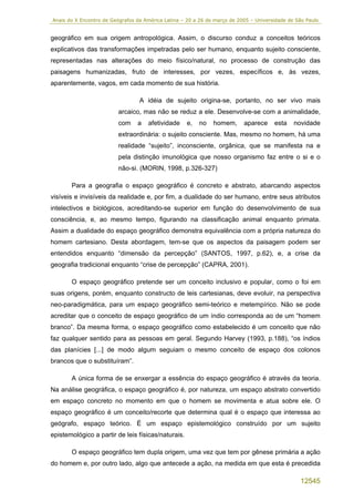 Anais do X Encontro de Geógrafos da América Latina – 20 a 26 de março de 2005 – Universidade de São Paulo


geográfico em sua origem antropológica. Assim, o discurso conduz a conceitos teóricos
explicativos das transformações impetradas pelo ser humano, enquanto sujeito consciente,
representadas nas alterações do meio físico/natural, no processo de construção das
paisagens humanizadas, fruto de interesses, por vezes, específicos e, às vezes,
aparentemente, vagos, em cada momento de sua história.

                                  A idéia de sujeito origina-se, portanto, no ser vivo mais
                         arcaico, mas não se reduz a ele. Desenvolve-se com a animalidade,
                         com     a   afetividade     e,   no   homem,      aparece     esta    novidade
                         extraordinária: o sujeito consciente. Mas, mesmo no homem, há uma
                         realidade “sujeito”, inconsciente, orgânica, que se manifesta na e
                         pela distinção imunológica que nosso organismo faz entre o si e o
                         não-si. (MORIN, 1998, p.326-327)

       Para a geografia o espaço geográfico é concreto e abstrato, abarcando aspectos
visíveis e invisíveis da realidade e, por fim, a dualidade do ser humano, entre seus atributos
intelectivos e biológicos, acreditando-se superior em função do desenvolvimento de sua
consciência, e, ao mesmo tempo, figurando na classificação animal enquanto primata.
Assim a dualidade do espaço geográfico demonstra equivalência com a própria natureza do
homem cartesiano. Desta abordagem, tem-se que os aspectos da paisagem podem ser
entendidos enquanto “dimensão da percepção” (SANTOS, 1997, p.62), e, a crise da
geografia tradicional enquanto “crise de percepção” (CAPRA, 2001).

       O espaço geográfico pretende ser um conceito inclusivo e popular, como o foi em
suas origens, porém, enquanto constructo de leis cartesianas, deve evoluir, na perspectiva
neo-paradigmática, para um espaço geográfico semi-teórico e metempírico. Não se pode
acreditar que o conceito de espaço geográfico de um índio corresponda ao de um “homem
branco”. Da mesma forma, o espaço geográfico como estabelecido é um conceito que não
faz qualquer sentido para as pessoas em geral. Segundo Harvey (1993, p.188), “os índios
das planícies [...] de modo algum seguiam o mesmo conceito de espaço dos colonos
brancos que o substituíram”.

       A única forma de se enxergar a essência do espaço geográfico é através da teoria.
Na análise geográfica, o espaço geográfico é, por natureza, um espaço abstrato convertido
em espaço concreto no momento em que o homem se movimenta e atua sobre ele. O
espaço geográfico é um conceito/recorte que determina qual é o espaço que interessa ao
geógrafo, espaço teórico. É um espaço epistemológico construído por um sujeito
epistemológico a partir de leis físicas/naturais.

       O espaço geográfico tem dupla origem, uma vez que tem por gênese primária a ação
do homem e, por outro lado, algo que antecede a ação, na medida em que esta é precedida

                                                                                                 12545
 