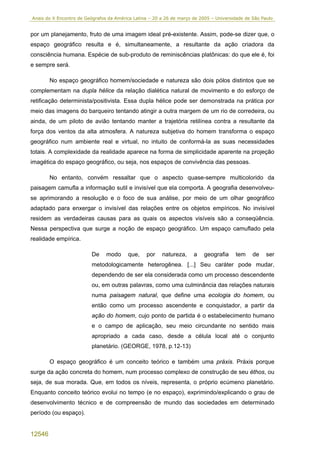 Anais do X Encontro de Geógrafos da América Latina – 20 a 26 de março de 2005 – Universidade de São Paulo


por um planejamento, fruto de uma imagem ideal pré-existente. Assim, pode-se dizer que, o
espaço geográfico resulta e é, simultaneamente, a resultante da ação criadora da
consciência humana. Espécie de sub-produto de reminiscências platônicas: do que ele é, foi
e sempre será.

        No espaço geográfico homem/sociedade e natureza são dois pólos distintos que se
complementam na dupla hélice da relação dialética natural de movimento e do esforço de
retificação determinista/positivista. Essa dupla hélice pode ser demonstrada na prática por
meio das imagens do barqueiro tentando atingir a outra margem de um rio de corredeira, ou
ainda, de um piloto de avião tentando manter a trajetória retilínea contra a resultante da
força dos ventos da alta atmosfera. A natureza subjetiva do homem transforma o espaço
geográfico num ambiente real e virtual, no intuito de conformá-la as suas necessidades
totais. A complexidade da realidade aparece na forma de simplicidade aparente na projeção
imagética do espaço geográfico, ou seja, nos espaços de convivência das pessoas.

        No entanto, convém ressaltar que o aspecto quase-sempre multicolorido da
paisagem camufla a informação sutil e invisível que ela comporta. A geografia desenvolveu-
se aprimorando a resolução e o foco de sua análise, por meio de um olhar geográfico
adaptado para enxergar o invisível das relações entre os objetos empíricos. No invisível
residem as verdadeiras causas para as quais os aspectos visíveis são a conseqüência.
Nessa perspectiva que surge a noção de espaço geográfico. Um espaço camuflado pela
realidade empírica.

                         De     modo     que,    por    natureza,     a    geografia    tem     de    ser
                         metodologicamente heterogênea. [...] Seu caráter pode mudar,
                         dependendo de ser ela considerada como um processo descendente
                         ou, em outras palavras, como uma culminância das relações naturais
                         numa paisagem natural, que define uma ecologia do homem, ou
                         então como um processo ascendente e conquistador, a partir da
                         ação do homem, cujo ponto de partida é o estabelecimento humano
                         e o campo de aplicação, seu meio circundante no sentido mais
                         apropriado a cada caso, desde a célula local até o conjunto
                         planetário. (GEORGE, 1978, p.12-13)

        O espaço geográfico é um conceito teórico e também uma práxis. Práxis porque
surge da ação concreta do homem, num processo complexo de construção de seu éthos, ou
seja, de sua morada. Que, em todos os níveis, representa, o próprio ecúmeno planetário.
Enquanto conceito teórico evolui no tempo (e no espaço), exprimindo/explicando o grau de
desenvolvimento técnico e de compreensão de mundo das sociedades em determinado
período (ou espaço).


12546
 
