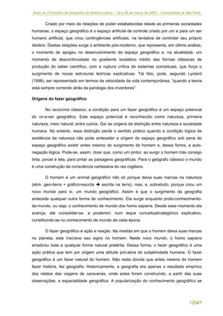 Anais do X Encontro de Geógrafos da América Latina – 20 a 26 de março de 2005 – Universidade de São Paulo


       Criado por meio de relações de poder estabelecidas desde as primeiras sociedades
humanas, o espaço geográfico é o espaço artificial de controle criado por um e para um ser
humano artificial, que criou contingências artificiais, na tentativa de controlar seu próprio
destino. Destas relações surge o ambiente pós-moderno, que representa, em última análise,
o momento de apogeu no desenvolvimento do espaço geográfico e, na atualidade, um
momento de descontinuidade no gradiente isostático médio das formas clássicas de
produção do saber científico, com a ruptura crítica de sistemas conceituais, que força o
surgimento de novas estruturas teóricas explicativas. Tal fato, pode, segundo Lyotard
(1998), ser representado em termos da velocidade da vida contemporânea, “quando a teoria
está sempre correndo atrás da parologia dos inventores”.

Origens do fazer geográfico

       No raciocínio clássico, a condição para um fazer geográfico é um espaço potencial
do vir-a-ser geográfico. Este espaço potencial é reconhecido como natureza, primeira
natureza, meio natural, entre outros. Daí as origens da distinção entre natureza e sociedade
humana. No entanto, essa distinção perde o sentido prático quando a condição lógica de
existência da natureza não pode anteceder a origem do espaço geográfico sob pena do
espaço geográfico existir antes mesmo do surgimento do homem e, dessa forma, a auto-
negação lógica. Pode-se, assim, dizer que, como um pintor, ao surgir o homem trás consigo
tinta, pincel e tela, para pintar as paisagens geográficas. Para o geógrafo clássico o mundo
é uma construção da consciência cartesiana do res cogitans.

       O homem é um animal geográfico não só porque deixa suas marcas na natureza
(etim. geo=terra + gráfico=escrita         escrita na terra), mas, e, sobretudo, porque criou um
novo mundo para si, um mundo geográfico. Assim é que o surgimento da geografia
antecede qualquer outra forma de conhecimento. Ela surge enquanto proto-conhecimento-
de-mundo, ou seja, o conhecimento de mundo dos homo sapiens. Desde esse momento ela
avança, até consolidar-se, a posteriori, num leque conceitual/categórico explicativo,
constituindo-se no conhecimento de mundo de cada época.

       O fazer geográfico é ação e reação. Na medida em que o homem deixa suas marcas
no planeta, este inscreve seu signo no homem. Neste novo mundo, o homo sapiens
erradicou toda e qualquer forma natural pretérita. Dessa forma, o fazer geográfico é uma
ação prática que tem por origem uma atitude pró-ativa da subjetividade humana. O fazer
geográfico é um fazer natural do homem. Não resta dúvida que antes mesmo do homem
fazer história, fez geografia. Historicamente, a geografia era apenas o resultado empírico
dos relatos das viagens de caravanas, onde estas foram construindo, a partir das suas
observações, a espacialidade geográfica. A popularização do conhecimento geográfico se




                                                                                                 12547
 