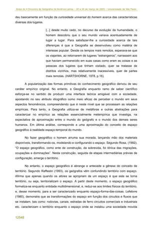 Anais do X Encontro de Geógrafos da América Latina – 20 a 26 de março de 2005 – Universidade de São Paulo


deu basicamente em função da curiosidade universal do homem acerca das características
diversas dos lugares.

                         [...] desde muito cedo, no decurso da evolução da humanidade, o
                         homem descobriu que o seu mundo variava acentuadamente de
                         lugar a lugar. Para satisfazer-lhe a curiosidade acerca de tais
                         diferenças é que a Geografia se desenvolveu como matéria de
                         interesse popular. Desde os tempos mais remotos, esperava-se que
                         os viajantes, ao retornarem de lugares “estrangeiros”, narrassem aos
                         que haviam permanecido em suas casas como eram as coisas e as
                         pessoas dos lugares que tinham visitado, quer se tratasse de
                         distritos vizinhos, mas relativamente inacessíveis, quer de partes
                         mais remotas. (HARTSHORNE, 1978, p.16).

        A popularização das formas primitivas do conhecimento geográfico derivou de seu
caráter empírico original. No entanto, a Geografia enquanto ramo de saber científico
esforça-se no sentido de produzir uma interface teórica amigável com a sociedade,
apostando no seu atributo idiográfico como meio eficaz de perceber o mundo em seus
aspectos fenomênicos, compreendendo que é neste nível que se processam as relações
empíricas. Para tanto, a Geografia utiliza-se de metáforas e outras abstrações para
caracterizar no empírico as relações essencialmente metempírica que investiga, na
expectativa de aproximação entre o mundo do geógrafo e o mundo dos demais seres
humanos. Em última análise, corresponde a uma aproximação do conceito de espaço
geográfico à realidade espaço-temporal do mundo.

        No fazer geográfico o homem arruma sua morada, lançando mão dos materiais
disponíveis, transformando-os, modelando e configurando o espaço. Segundo Rosa, (1992),
“O espaço geográfico, como ente de construção, da sobrevida, foi tônica das migrações,
ocupações e dominações”. Nesta construção, seguida de etapas intermediárias prévias de
configuração, emerge o território.

        No entanto, o espaço geográfico é abrange e antecede a gênese do conceito de
território. Segundo Raffestin (1993), os geógrafos vêm confundindo território com espaço.
Afirma que apenas quando os atores se apropriam de um espaço é que este se torna
território, ou seja, territorializam o espaço. A partir deste momento, o espaço geográfico
formaliza-se enquanto entidade multidimensional, e, reduz-se aos limites físicos do território,
e, desse momento, para a ser caracterizado enquanto espaço-forma-das-coisas. Lefebvre
(1980), demonstra que as transformações do espaço em função dos circuitos e fluxos que
se instalam, tais como: rodovias, canais, estradas de ferro circuitos comerciais e industriais
etc. caracterizam o território enquanto o espaço onde se instalou uma sociedade movida


12548
 