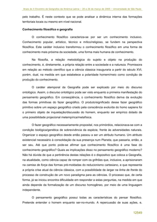 Anais do X Encontro de Geógrafos da América Latina – 20 a 26 de março de 2005 – Universidade de São Paulo


pelo trabalho. É neste contexto que se pode analisar a dinâmica interna das formações
territoriais locais ou mesmo em nível nacional.

Conhecimento filosófico e geografia

       O conhecimento filosófico caracteriza-se por ser um conhecimento inclusivo.
Conhecimento popular, artístico, técnico e mítico/religioso, se fundem na perspectiva
filosófica. Este caráter inclusivo transformou o conhecimento filosófico em uma forma de
conhecimento mais próxima da sociedade, uma forma mais humana de conhecimento.

       Na filosofia, a relação metodológica do sujeito e objeto na produção do
conhecimento, é, diretamente, a própria relação entre a sociedade e a natureza. Promissora
em relação ao método científico que a ciência clássica inauguraria a partir do século XVI,
porém, dual, na medida em que estabelece a polaridade homem/meio como condição de
produção do conhecimento.

       O caráter atemporal da Geografia pode ser explicado por meio do discurso
ontológico. Assim, o discurso ontológico pode ser visto enquanto a primeira manifestação do
pensamento geográfico. Em conseqüência, o conhecimento filosófico deriva da evolução
das formas primitivas do fazer geográfico. O produto/significado desse fazer geográfico
primitivo sobre um espaço geográfico criado pela consciência evoluída do homo sapiens foi
o primeiro objeto de inquietação/discussão do homem, enquanto ser empírico dotado de
uma possibilidade projecional metempírica/metafísica.

       O fazer geográfico necessariamente proposital, nos primórdios, relacionava-se com a
condição biológica/genética de sobrevivência da espécie, frente às adversidades naturais.
Organizar o espaço geográfico desde então passou a ser um atributo humano. Um atributo
existencial necessário à consolidação da sua presença num Planeta, que passaria, então, a
ser seu. Até que ponto pode-se afirmar que conhecimento filosófico é uma fase do
conhecimento geográfico? Quais as implicações disso no pensamento geográfico moderno?
Não há dúvida de que a pertinência destas relações é o dispositivo que coloca a Geografia,
na atualidade, como ciência capaz de romper com os grilhões que, inclusive, a aprisionaram
na camisa de força das formas pré-moldadas do reducionismo cartesiano, e que representa
a própria crise atual da ciência clássica, com a possibilidade de largar na linha de frente do
processo de construção de um novo paradigma para as ciências. O processo que, de certa
forma, já se iniciou encontra dificuldade em responder a estas perguntas, na medida em que
ainda depende da formalização de um discurso homogêneo, por meio de uma linguagem
independente.

       O pensamento geográfico possui todas as características do pensar filosófico.
Pretende entender o homem enquanto ser-no-mundo. A repercussão de suas ações, e,


                                                                                                 12549
 