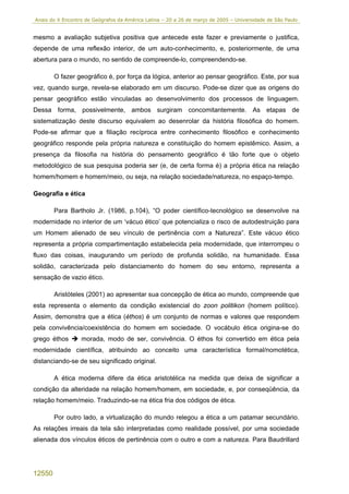 Anais do X Encontro de Geógrafos da América Latina – 20 a 26 de março de 2005 – Universidade de São Paulo


mesmo a avaliação subjetiva positiva que antecede este fazer e previamente o justifica,
depende de uma reflexão interior, de um auto-conhecimento, e, posteriormente, de uma
abertura para o mundo, no sentido de compreende-lo, compreendendo-se.

        O fazer geográfico é, por força da lógica, anterior ao pensar geográfico. Este, por sua
vez, quando surge, revela-se elaborado em um discurso. Pode-se dizer que as origens do
pensar geográfico estão vinculadas ao desenvolvimento dos processos de linguagem.
Dessa forma, possivelmente, ambos surgiram concomitantemente. As etapas de
sistematização deste discurso equivalem ao desenrolar da história filosófica do homem.
Pode-se afirmar que a filiação recíproca entre conhecimento filosófico e conhecimento
geográfico responde pela própria natureza e constituição do homem epistêmico. Assim, a
presença da filosofia na história do pensamento geográfico é tão forte que o objeto
metodológico de sua pesquisa poderia ser (e, de certa forma é) a própria ética na relação
homem/homem e homem/meio, ou seja, na relação sociedade/natureza, no espaço-tempo.

Geografia e ética

        Para Bartholo Jr. (1986, p.104), “O poder científico-tecnológico se desenvolve na
modernidade no interior de um ‘vácuo ético’ que potencializa o risco de autodestruição para
um Homem alienado de seu vínculo de pertinência com a Natureza”. Este vácuo ético
representa a própria compartimentação estabelecida pela modernidade, que interrompeu o
fluxo das coisas, inaugurando um período de profunda solidão, na humanidade. Essa
solidão, caracterizada pelo distanciamento do homem do seu entorno, representa a
sensação de vazio ético.

        Aristóteles (2001) ao apresentar sua concepção de ética ao mundo, compreende que
esta representa o elemento da condição existencial do zoon politikon (homem político).
Assim, demonstra que a ética (éthos) é um conjunto de normas e valores que respondem
pela convivência/coexistência do homem em sociedade. O vocábulo ética origina-se do
grego éthos       morada, modo de ser, convivência. O éthos foi convertido em ética pela
modernidade científica, atribuindo ao conceito uma característica formal/nomotética,
distanciando-se de seu significado original.

        A ética moderna difere da ética aristotélica na medida que deixa de significar a
condição da alteridade na relação homem/homem, em sociedade, e, por conseqüência, da
relação homem/meio. Traduzindo-se na ética fria dos códigos de ética.

        Por outro lado, a virtualização do mundo relegou a ética a um patamar secundário.
As relações irreais da tela são interpretadas como realidade possível, por uma sociedade
alienada dos vínculos éticos de pertinência com o outro e com a natureza. Para Baudrillard




12550
 