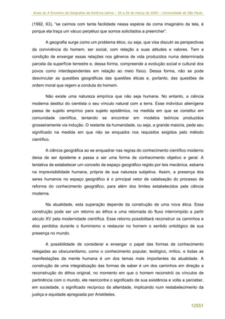 Anais do X Encontro de Geógrafos da América Latina – 20 a 26 de março de 2005 – Universidade de São Paulo


(1992, 63), “se caímos com tanta facilidade nessa espécie de coma imaginário da tela, é
porque ela traça um vácuo perpétuo que somos solicitados a preencher”.

        A geografia surge como um problema ético, ou seja, que visa discutir as perspectivas
da convivência do homem, ser social, com relação a suas atitudes e valores. Tem a
condição de enxergar essas relações nos gêneros de vida produzidos numa determinada
parcela da superfície terrestre e, dessa forma, compreende a evolução social e cultural dos
povos como interdependentes em relação ao meio físico. Dessa forma, não se pode
desvincular as questões geográficas das questões éticas e, portanto, das questões de
ordem moral que regem a conduta do homem.

        Não existe uma natureza empírica que não seja humana. No entanto, a ciência
moderna destitui do cientista o seu vínculo natural com a terra. Esse indivíduo alienígena
passa de sujeito empírico para sujeito epistêmico, na medida em que se constitui em
comunidade      científica,   tentando    se    encontrar     em    modelos      teóricos    produzidos
grosseiramente via indução. O restante da humanidade, ou seja, a grande maioria, pede seu
significado na medida em que não se enquadra nos requisitos exigidos pelo método
científico.

        A ciência geográfica ao se enquadrar nas regras do conhecimento científico moderno
deixa de ser épisteme e passa a ser uma forma de conhecimento objetivo e geral. A
tentativa de estabelecer um conceito de espaço geográfico regido por leis mecânica, esbarra
na imprevisibilidade humana, própria de sua natureza subjetiva. Assim, a presença dos
seres humanos no espaço geográfico é o principal vetor de catalisação do processo de
reforma do conhecimento geográfico, para além dos limites estabelecidos pela ciência
moderna.

        Na atualidade, esta superação depende da construção de uma nova ética. Essa
construção pode ser um retorno ao éthos e uma retomada do fluxo interrompido a partir
século XV pela modernidade científica. Esse retorno possibilitará reconstruir os caminhos e
elos perdidos durante o Iluminismo e restaurar no homem o sentido ontológico de sua
presença no mundo.

        A possibilidade de considerar e enxergar o papel das formas de conhecimento
relegadas ao obscurantismo, como o conhecimento popular, teológico, mítico, e todas as
manifestações da mente humana é um dos temas mais importantes da atualidade. A
construção de uma integralização das formas de saber é um dos caminhos em direção a
reconstrução do éthos original, no momento em que o homem reconstrói os vínculos de
pertinência com o mundo, ele reencontra o significado de sua existência e volta a perceber,
em sociedade, o significado recíproco da alteridade, implicando num restabelecimento da
justiça e equidade apregoada por Aristóteles.

                                                                                                 12551
 