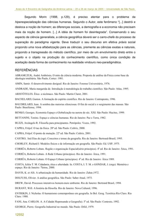 Anais do X Encontro de Geógrafos da América Latina – 20 a 26 de março de 2005 – Universidade de São Paulo


        Segundo       Morin     (1998,     p.129),    é    preciso   atentar    para    o   problema      da
hiperespecialização das ciências humanas. Segundo o Autor, este fenômeno “[...] destrói e
desloca a noção de homem; as diferenças sociais, a demografia e a economia não precisam
mais da noção de homem. [...] A idéia de homem foi desintegrada”. Conservando o seu
aspecto de ciência generalista, a ciência geográfica deverá ser o carro-chefe do processo de
superação do paradigma vigente. Deve traduzir o seu discurso em efetiva práxis social
propondo uma nova alfabetização para as ciências, premente as ciências exatas e naturais,
propondo a transgressão do método científico, por meio de um envolvimento direto entre o
sujeito e o objeto na produção do conhecimento científico, como única condição de
aceitação desta forma de conhecimento na realidade vindouro neo-paradigmática.

REFERÊNCIAS
ABRAMCZUK, André Ambrósio, O mito da ciência moderna. Proposta de análise da Física como base da
ideologia totalitária. São Paulo, Cortez: 1981.
AMIN, Samir. O desenvolvimento desigual. Rio de Janeiro: Forense Universitário, 1976.
ANDRADE, Maria margarida de. Introdução à metodologia do trabalho cientifico. São Paulo: Atlas, 1995.
ARISTÓTELES. Ética a nicômaco. São Paulo: Martin Claret, 2001.
BACHELARD, Gaston. A formação do espírito científico. Rio de Janeiro: Contraponto, 1996.
BAUDRILARD, Jean. A sombra das maiorias silenciosas. O fim do social e o surgimento das massas. São
Paulo: Brasiliense, 1994.
BENKO, Georges. Economia Espaço e Globalização na aurora do séc. XXI. São Paulo: Hucitec, 1999.
BETTANINI, Tonino. Espaço e ciências humanas. Rio de Janeiro: Paz e Terra, 1982.
BUZZI, Arcângelo R. Filosofia para principiantes. Petrópoles: Vozes, 1992.
CAPRA, Fritjof. O tao da física. 20ª ed. São Paulo: Cultrix, 2000.
CAPRA, Fritjof. O ponto de mutação. 22ª ed. São Paulo: Cultrix, 2001.
CASTRO, Iná Elias de.(ogr). Conceitos e temas da geografia. Rio de Janeiro: Bertrand-Brasil, 1995.
CHORLEY, Richard J. Modelos físicos e de informação em geografia. São Paulo: Ed. USP, 1975.
CORRÊA, Roberto Lobato. Região e organização Espacial(série princípios). 4a ed. Rio de Janeiro: Ática, 1991.
CORRÊA, Roberto Lobato. A Rede Urbana (princípios). Rio de Janeiro: Ática, 1991.
CORRÊA, Roberto Lobato. O Espaço Urbano (princípios). 4a ed. Rio de Janeiro: Ática 1989.
COSTA, Icléia T. M. Cidadania, ética e alteridade. In. COSTA, I. T. M. e GONDAR, J. (orgs). Memória e
espaço. Rio de Janeiro: 7letras, 2000.
DAVIS, K. et Alli. A urbanização da humanidade. Rio de Janeiro: Zahar,1972.
DOLFUSS, Olivier. A análise geográfica. São Paulo: Saber Atual, 1973.
DREW, David. Processos interativos homem-meio ambiente. Rio de Janeiro: Bertrand Brasil, 1994.
DURANT, Will. A história da filosofia. Rio de Janeiro: Nova Cultural, 1996.
ENTRIKIN, J. Nicholas. O humanismo contemporâneo em geografia. In Bol. Geog. Teorética Rio Claro. Rio
Claro: 1980.
FANI, Ana. CARLOS. A. A Cidade( Repensando a Geografia). 5a ed. São Paulo: Contexto, 1992.
GEORGE, Pierre. Geografia Industrial no mundo. São Paulo: Difel, 1979.


12552
 