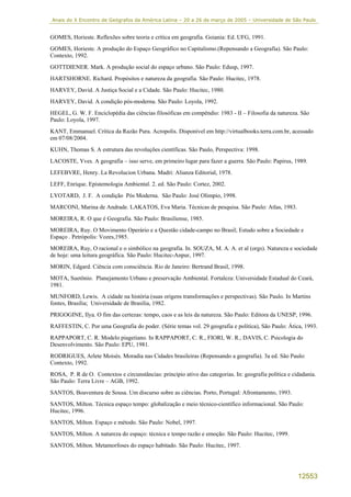 Anais do X Encontro de Geógrafos da América Latina – 20 a 26 de março de 2005 – Universidade de São Paulo


GOMES, Horieste. Reflexões sobre teoria e crítica em geografia. Goiania: Ed. UFG, 1991.
GOMES, Horieste. A produção do Espaço Geográfico no Capitalismo.(Repensando a Geografia). São Paulo:
Contexto, 1992.
GOTTDIENER. Mark. A produção social do espaço urbano. São Paulo: Edusp, 1997.
HARTSHORNE. Richard. Propósitos e natureza da geografia. São Paulo: Hucitec, 1978.
HARVEY, David. A Justiça Social e a Cidade. São Paulo: Hucitec, 1980.
HARVEY, David. A condição pós-moderna. São Paulo: Loyola, 1992.
HEGEL, G. W. F. Enciclopédia das ciências filosóficas em compêndio: 1983 - II – Filosofia da natureza. São
Paulo: Loyola, 1997.
KANT, Emmanuel. Crítica da Razão Pura. Acropolis. Disponível em http://virtualbooks.terra.com.br, acessado
em 07/08/2004.
KUHN, Thomas S. A estrutura das revoluções científicas. São Paulo, Perspectiva: 1998.
LACOSTE, Yves. A geografia – isso serve, em primeiro lugar para fazer a guerra. São Paulo: Papirus, 1989.
LEFEBVRE, Henry. La Revolucion Urbana. Madri: Alianza Editorial, 1978.
LEFF, Enrique. Epistemologia Ambiental. 2. ed. São Paulo: Cortez, 2002.
LYOTARD, J. F. A condição Pós Moderna. São Paulo: José Olimpio, 1998.
MARCONI, Marina de Andrade. LAKATOS, Eva Maria. Técnicas de pesquisa. São Paulo: Atlas, 1983.
MOREIRA, R. O que é Geografia. São Paulo: Brasiliense, 1985.
MOREIRA, Ruy. O Movimento Operário e a Questão cidade-campo no Brasil; Estudo sobre a Sociedade e
Espaço . Petrópolis: Vozes,1985.
MOREIRA, Ruy, O racional e o simbólico na geografia. In. SOUZA, M. A. A. et al (orgs). Natureza e sociedade
de hoje: uma leitura geográfica. São Paulo: Hucitec-Anpur, 1997.
MORIN, Edgard. Ciência com consciência. Rio de Janeiro: Bertrand Brasil, 1998.
MOTA, Suetônio. Planejamento Urbano e preservação Ambiental. Fortaleza: Universidade Estadual do Ceará,
1981.
MUNFORD, Lewis. A cidade na história (suas origens transformações e perspectivas). São Paulo. In Martins
fontes, Brasília; Universidade de Brasília, 1982.
PRIGOGINE, Ilya. O fim das certezas: tempo, caos e as leis da natureza. São Paulo: Editora da UNESP, 1996.
RAFFESTIN, C. Por uma Geografia do poder. (Série temas vol. 29 geografia e política), São Paulo: Ática, 1993.
RAPPAPORT, C. R. Modelo piagetiano. In RAPPAPORT, C. R., FIORI, W. R., DAVIS, C. Psicologia do
Desenvolvimento. São Paulo: EPU, 1981.
RODRIGUES, Arlete Moisés. Moradia nas Cidades brasileiras (Repensando a geografia). 3a ed. São Paulo:
Contexto, 1992.
ROSA, P. R de O. Contextos e circunstâncias: principio ativo das categorias. In: geografia política e cidadania.
São Paulo: Terra Livre – AGB, 1992.
SANTOS, Boaventura de Sousa. Um discurso sobre as ciências. Porto, Portugal: Afrontamento, 1993.
SANTOS, Milton. Técnica espaço tempo: globalização e meio técnico-científico informacional. São Paulo:
Hucitec, 1996.
SANTOS, Milton. Espaço e método. São Paulo: Nobel, 1997.
SANTOS, Milton. A natureza do espaço: técnica e tempo razão e emoção. São Paulo: Hucitec, 1999.
SANTOS, Milton. Metamorfoses do espaço habitado. São Paulo: Hucitec, 1997.




                                                                                                        12553
 